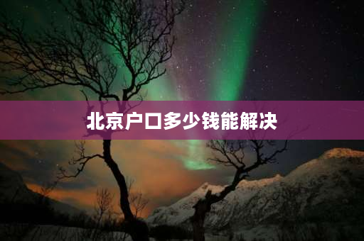 北京户口多少钱能解决 应聘北京国企央企怎么解决户口？