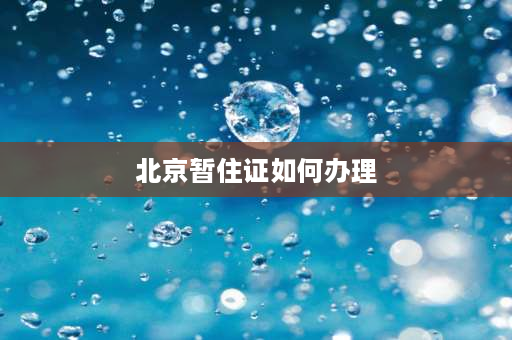 北京暂住证如何办理 老人如何办理《北京居住证》，老人办理居住证需要哪些？