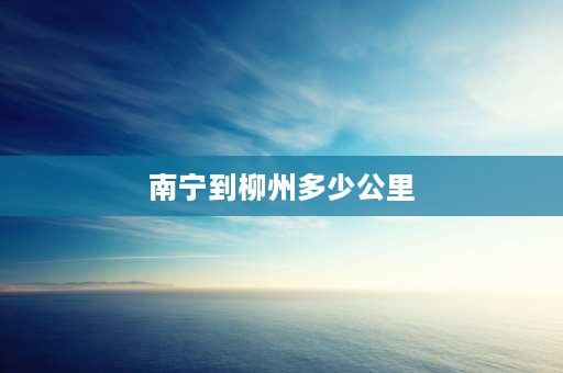 南宁到柳州多少公里 广西南宁到柳州距离多少公里？