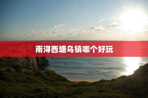 南浔西塘乌镇哪个好玩 8月乌镇南浔和西塘哪个值得去？