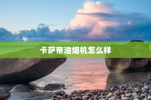 卡萨帝油烟机怎么样 卡萨帝的油烟机灶具怎么样？有没有买过的？ 