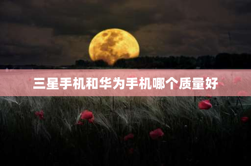 三星手机和华为手机哪个质量好 三星手机芯片和华为芯片哪个好？