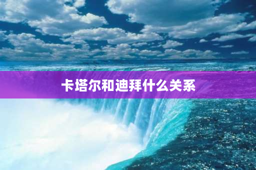 卡塔尔和迪拜什么关系 卡塔尔迪拜区别？