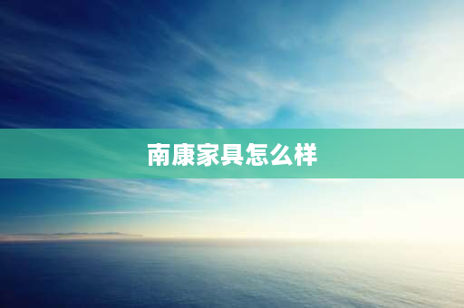 南康家具怎么样 南康橡胶木家具怎样？