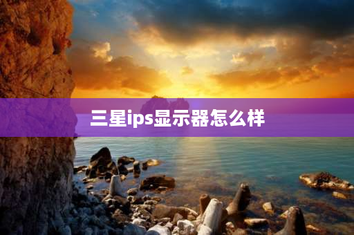 三星ips显示器怎么样 哪个牌子的ips屏幕最好？