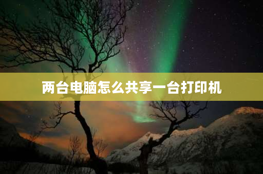 两台电脑怎么共享一台打印机 两台电脑如何共享打印机？