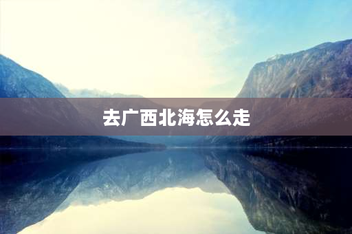 去广西北海怎么走 山西到广西北海怎么走？