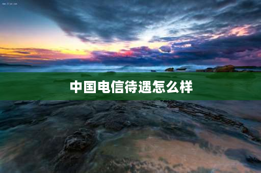 中国电信待遇怎么样 中国电信工作怎样？