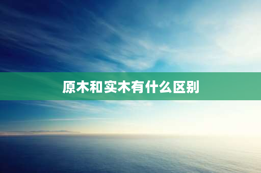 原木和实木有什么区别 纯实木和实木怎样区别？