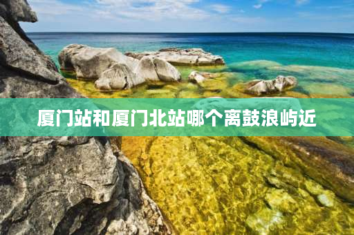 厦门站和厦门北站哪个离鼓浪屿近 哪个站离鼓浪屿最近？