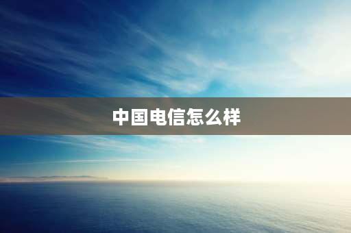 中国电信怎么样 电信网络怎么样？