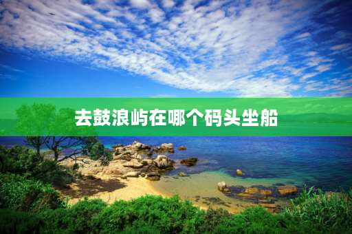 去鼓浪屿在哪个码头坐船 厦门岛外去鼓浪屿去哪个码头？