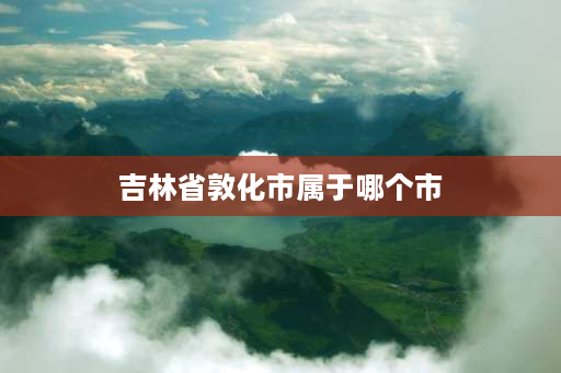 吉林省敦化市属于哪个市 1985敦化城区人口？