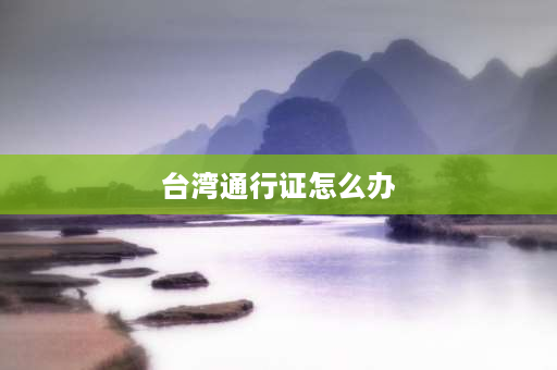 台湾通行证怎么办 怎么去金门需要办什么证明？