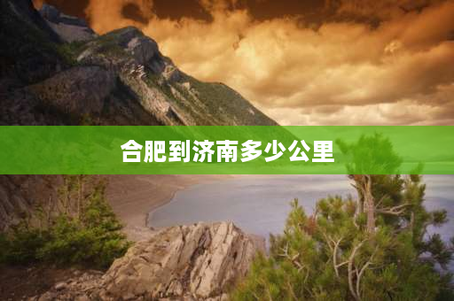 合肥到济南多少公里 东莞到济南多远多少公里：距离1899公里？