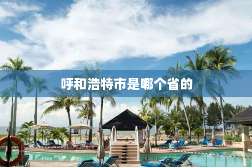 呼和浩特市是哪个省的 呼和浩特属于哪个省？