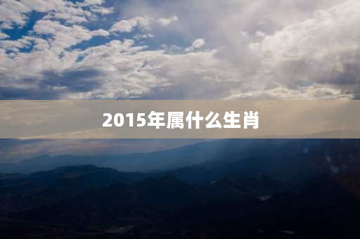 2015年属什么生肖 2015年是属什么年天干地支？