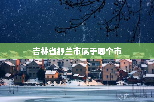 吉林省舒兰市属于哪个市 吉林省舒兰市地级市？