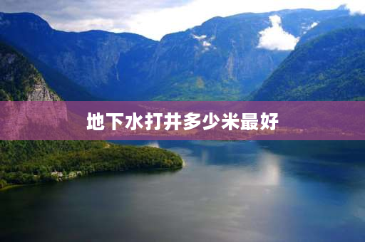 地下水打井多少米最好 深井要多少米就是甜水？