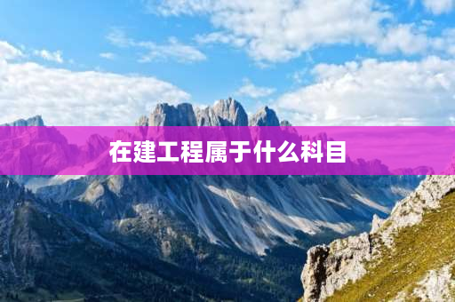 在建工程属于什么科目 在建工程科目包含什么？