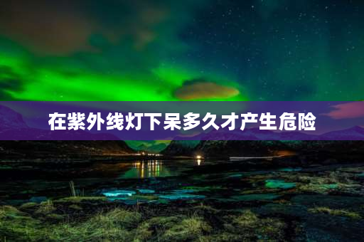 在紫外线灯下呆多久才产生危险 人可以在开的紫外线灯下多久？