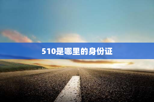 510是哪里的身份证 身份证510开头的是哪里人？