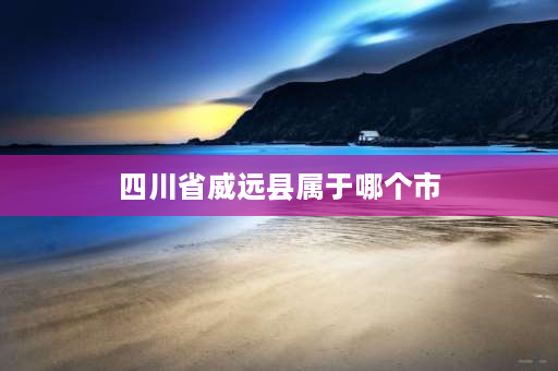 四川省威远县属于哪个市 威远县是四川哪个市的？