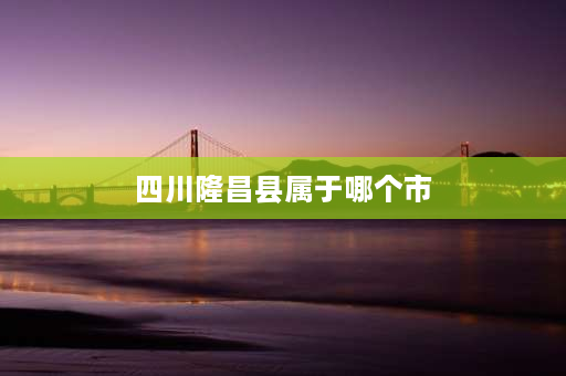 四川隆昌县属于哪个市 隆昌是哪个省哪个市？