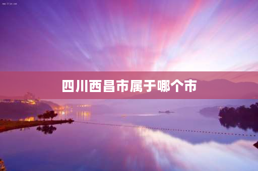 四川西昌市属于哪个市 西昌属于哪个省？