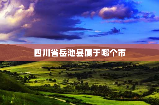 四川省岳池县属于哪个市 岳池是什么地方？