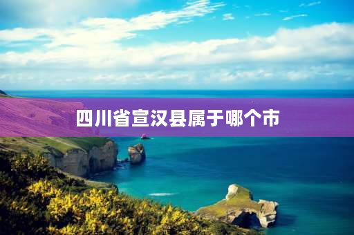 四川省宣汉县属于哪个市 四川省宣汉县的有哪些乡镇？