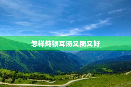 怎样炖银耳汤又稠又好 银耳汤怎么做才粘稠？