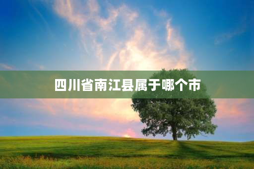 四川省南江县属于哪个市 南江市是哪个省份？