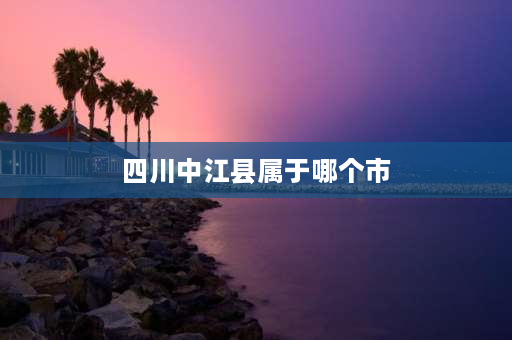 四川中江县属于哪个市 四川省中江县属于四川省哪一个市的？