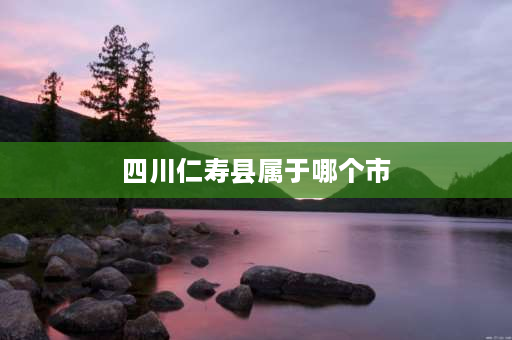 四川仁寿县属于哪个市 仁寿县属于眉山还是天府新区？