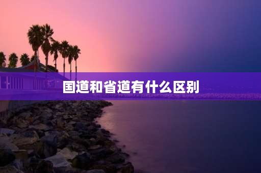 国道和省道有什么区别 国道、省道怎么区分？