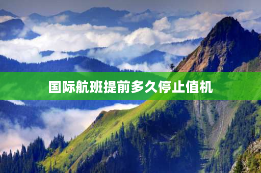 国际航班提前多久停止值机 国际航班值机时间规定？