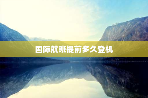 国际航班提前多久登机 国际航班最早提前多久办理值机？