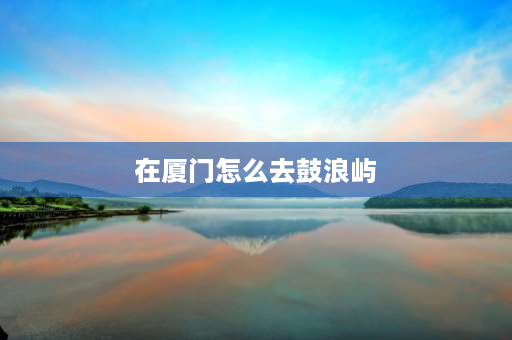 在厦门怎么去鼓浪屿 厦门地铁一号线怎么去鼓浪屿？