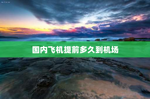 国内飞机提前多久到机场 乘飞机应提前多少时间到机场？