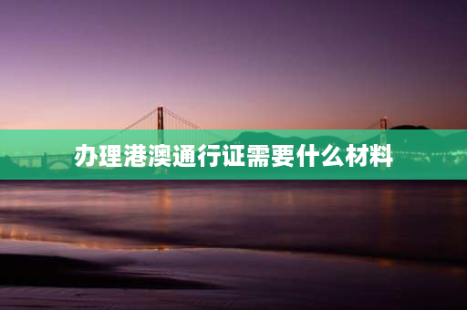 办理港澳通行证需要什么材料 港澳证办理需要材料？