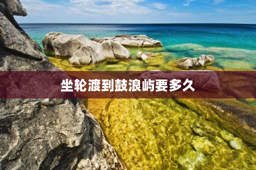 坐轮渡到鼓浪屿要多久 鼓浪屿到码头最快几分钟？