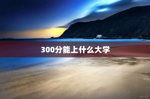 300分能上什么大学 2023高考300到400分可以读什么学校？