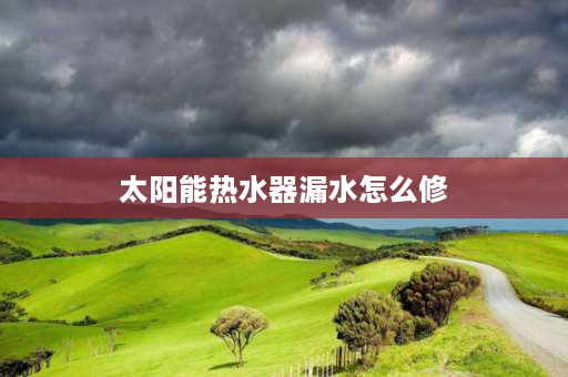 太阳能热水器漏水怎么修 太阳能漏水原因及解决方法？