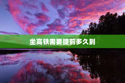 坐高铁需要提前多久到 高铁站可以提前多久进候车室？