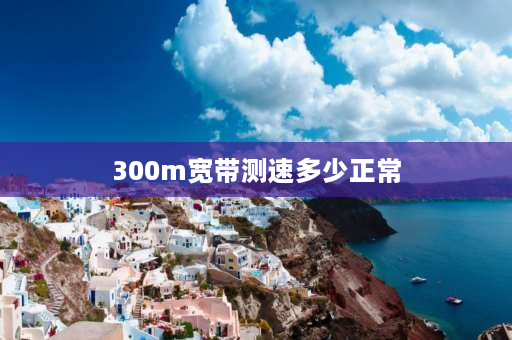 300m宽带测速多少正常 300m宽带实测网速是多少？