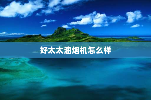 好太太油烟机怎么样 好太太q3油烟机怎么样？