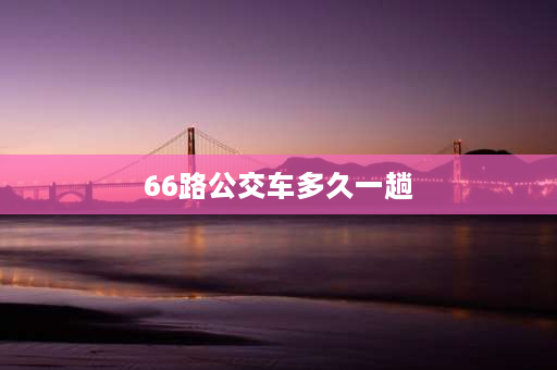 66路公交车多久一趟 66路车多久一趟？