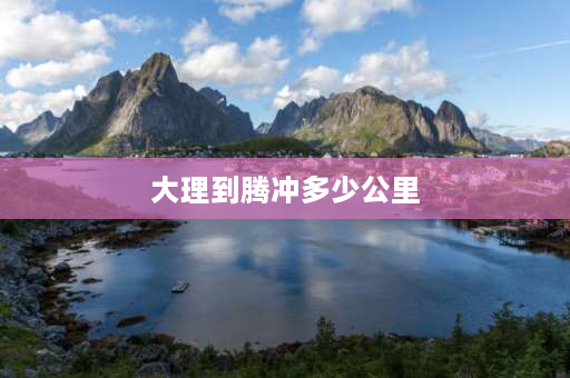 大理到腾冲多少公里 大理到腾冲多少公里？