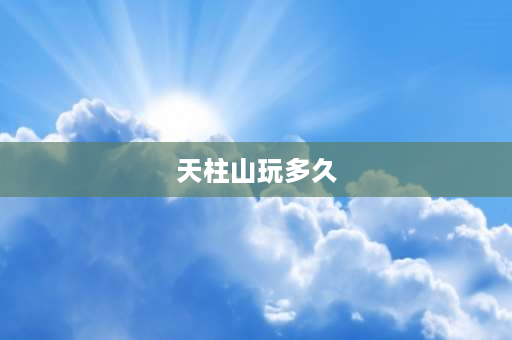 天柱山玩多久 2023年五一天柱山人多吗？